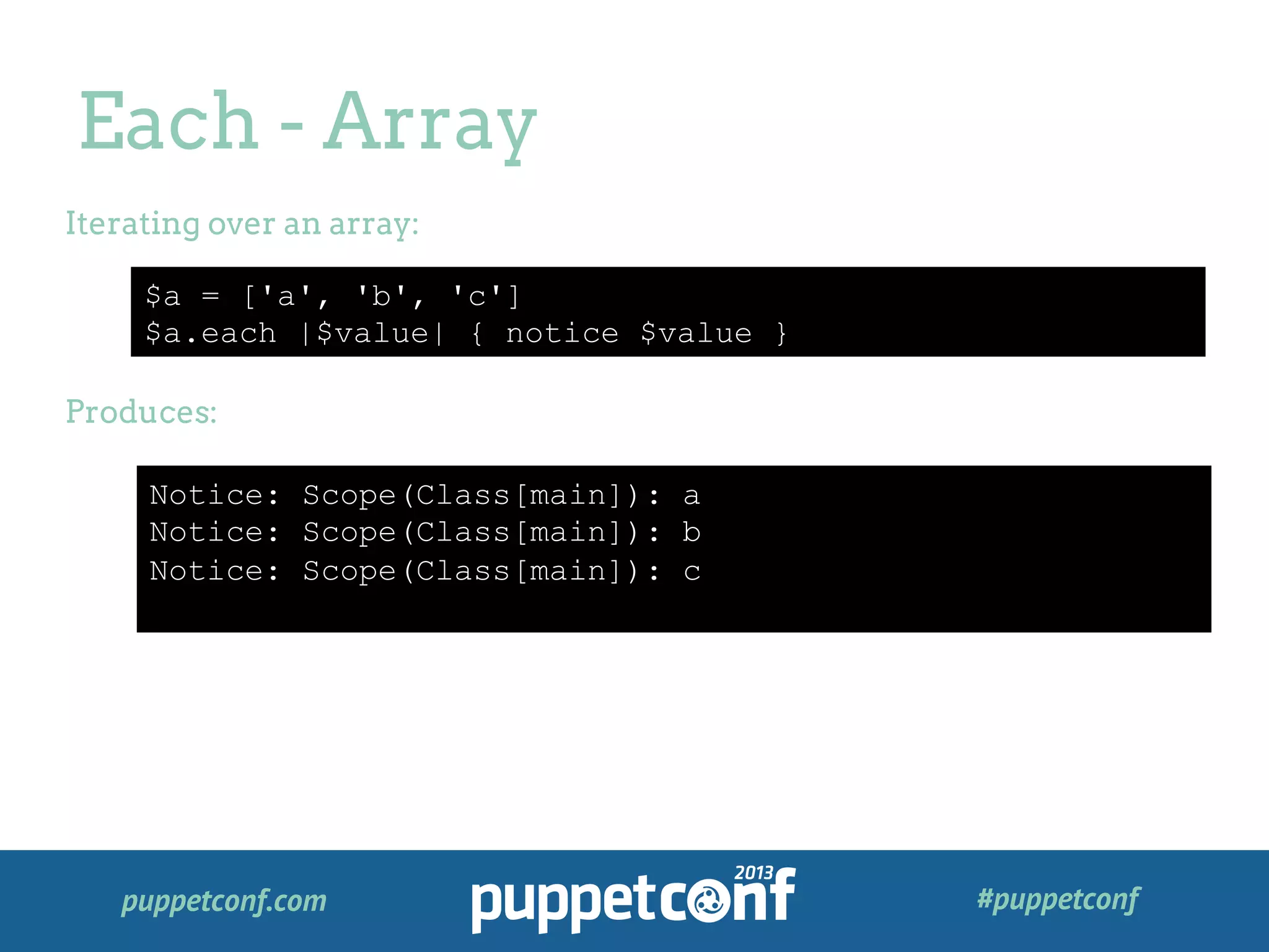 puppetconf.com #puppetconf
Each - Array
$a = ['a', 'b', 'c']
$a.each |$value| { notice $value }
Iterating over an array:
Produces:
Notice: Scope(Class[main]): a
Notice: Scope(Class[main]): b
Notice: Scope(Class[main]): c
 