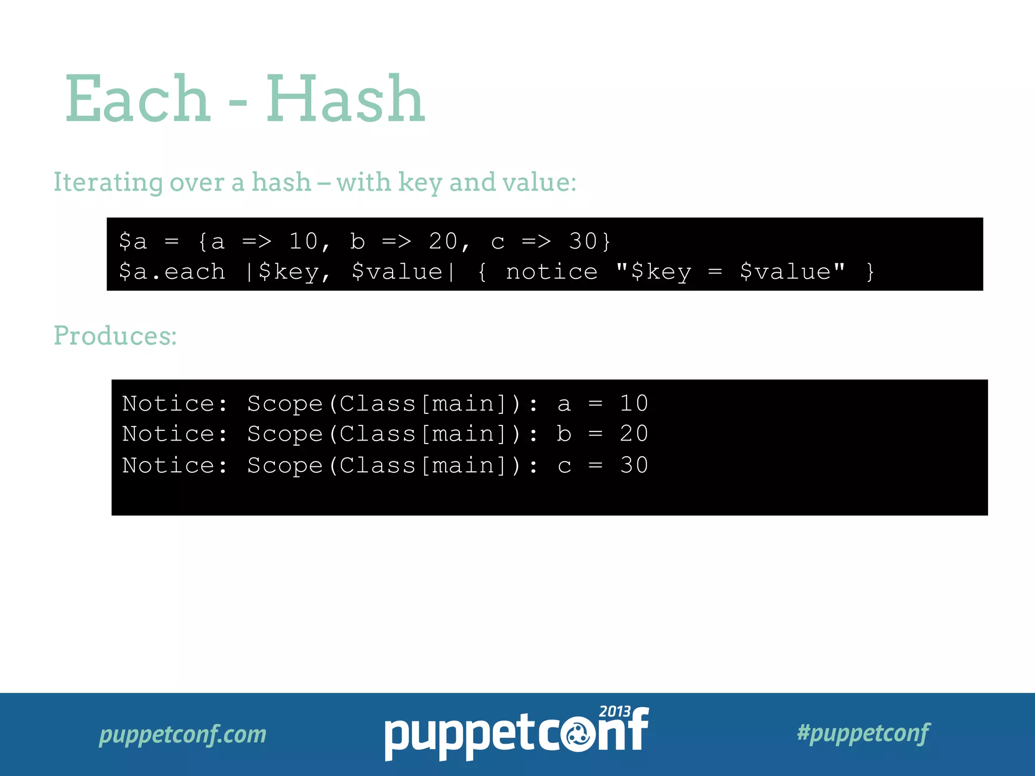 puppetconf.com #puppetconf
Each - Hash
$a = {a => 10, b => 20, c => 30}
$a.each |$key, $value| { notice "$key = $value" }
Iterating over a hash – with key and value:
Produces:
Notice: Scope(Class[main]): a = 10
Notice: Scope(Class[main]): b = 20
Notice: Scope(Class[main]): c = 30
 