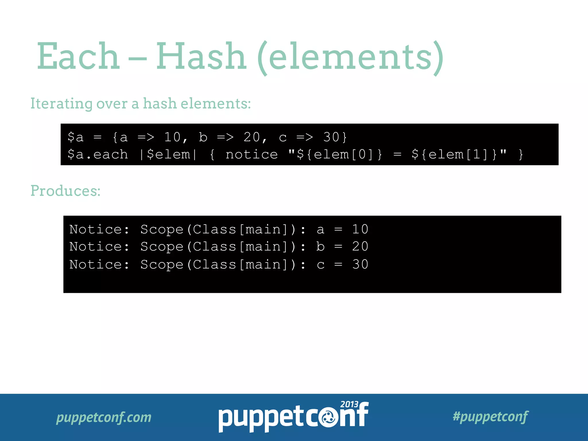 puppetconf.com #puppetconf
Each – Hash (elements)
$a = {a => 10, b => 20, c => 30}
$a.each |$elem| { notice "${elem[0]} = ${elem[1]}" }
Iterating over a hash elements:
Produces:
Notice: Scope(Class[main]): a = 10
Notice: Scope(Class[main]): b = 20
Notice: Scope(Class[main]): c = 30
 