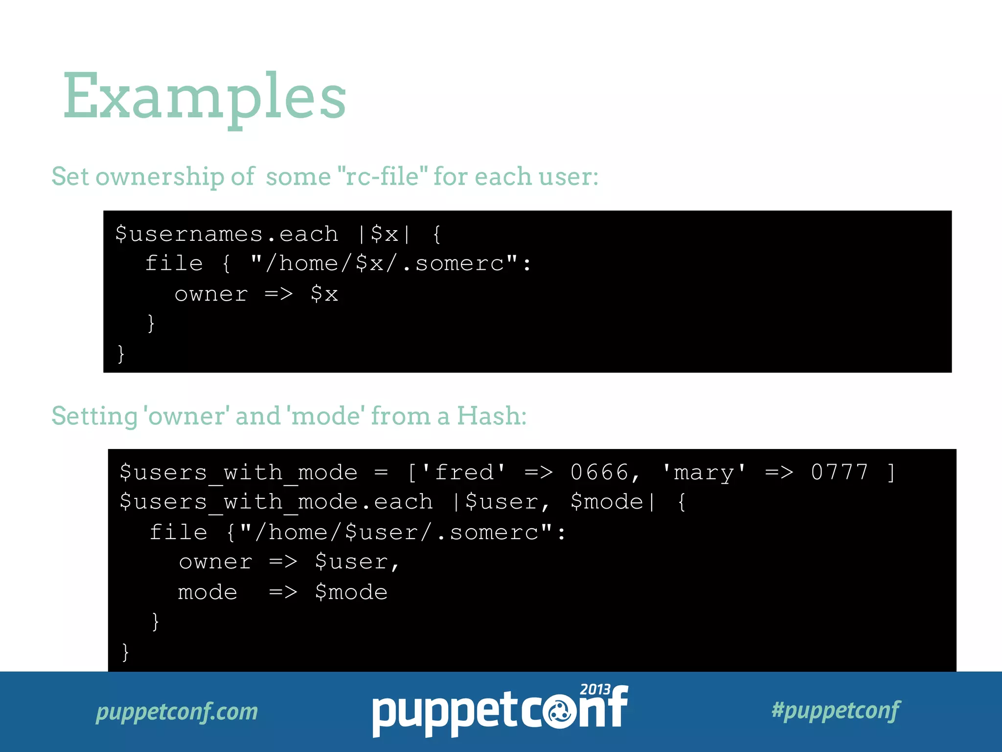puppetconf.com #puppetconf
Examples
$usernames.each |$x| {
file { "/home/$x/.somerc":
owner => $x
}
}
Set ownership of some "rc-file" for each user:
Setting 'owner' and 'mode' from a Hash:
$users_with_mode = ['fred' => 0666, 'mary' => 0777 ]
$users_with_mode.each |$user, $mode| {
file {"/home/$user/.somerc":
owner => $user,
mode => $mode
}
}
 