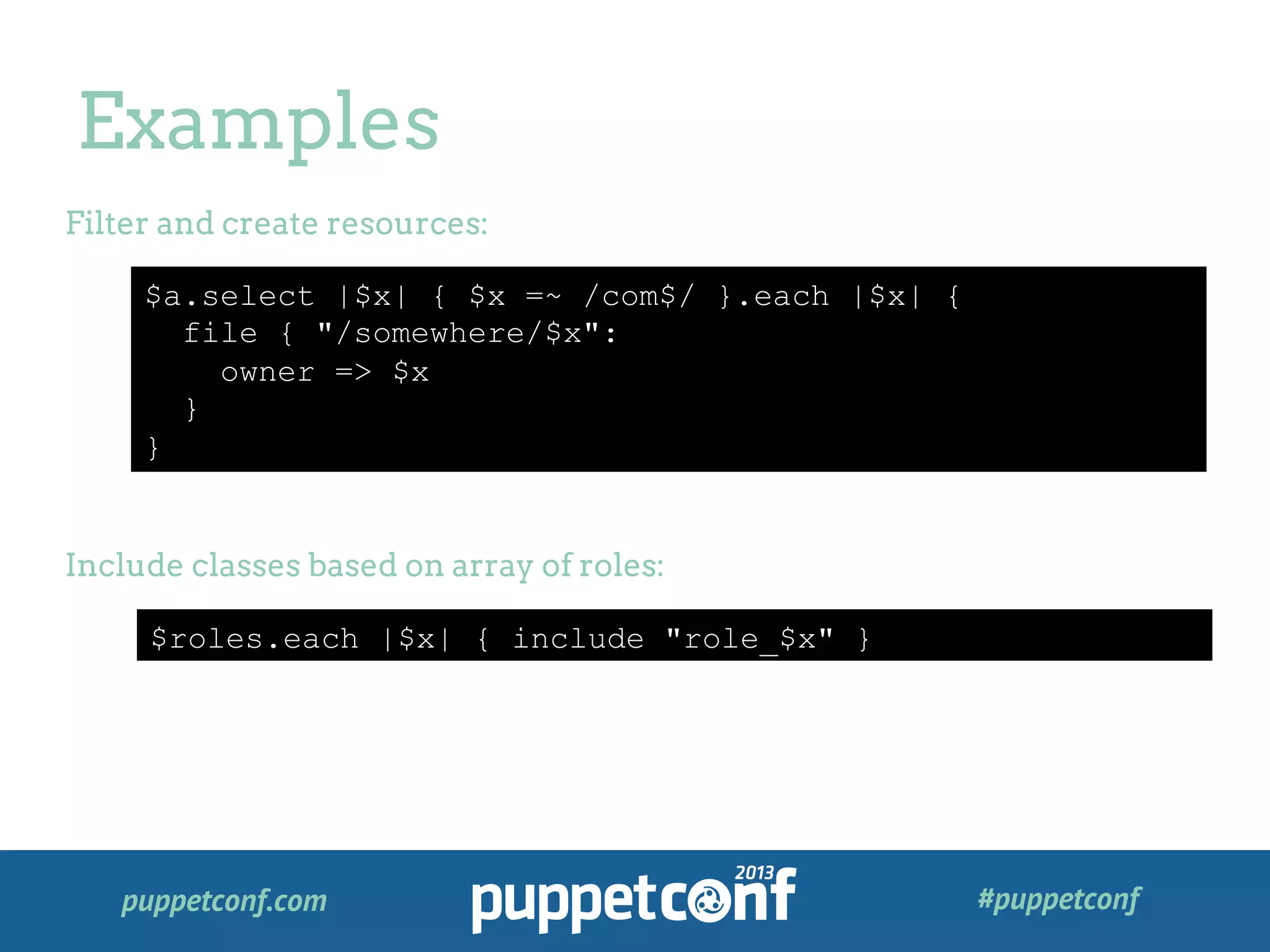 puppetconf.com #puppetconf
Examples
$a.select |$x| { $x =~ /com$/ }.each |$x| {
file { "/somewhere/$x":
owner => $x
}
}
Filter and create resources:
Include classes based on array of roles:
$roles.each |$x| { include "role_$x" }
 