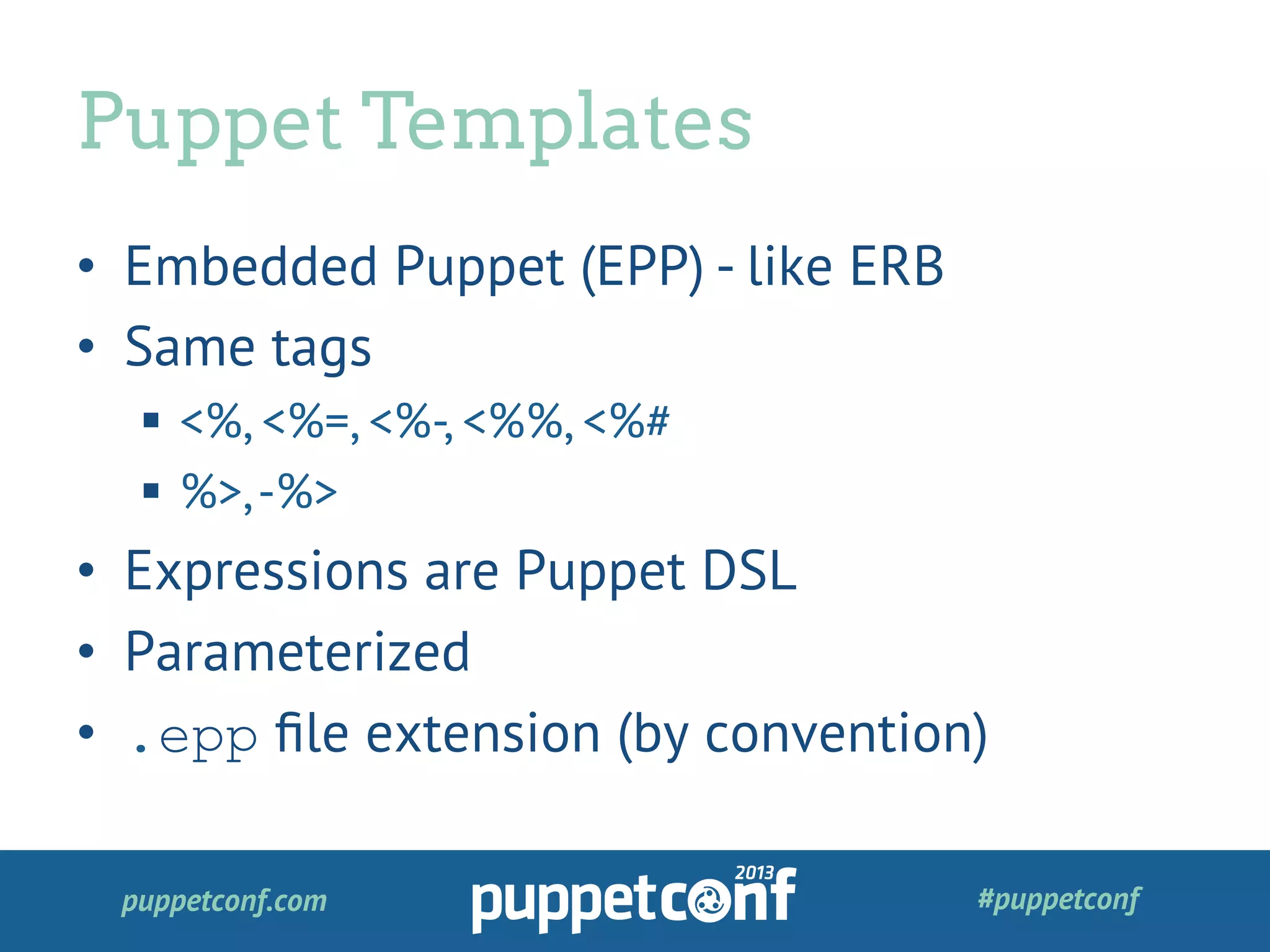 puppetconf.com #puppetconf
•  Embedded Puppet (EPP) - like ERB
•  Same tags
§  <%, <%=, <%-, <%%, <%#
§  %>,-%>
•  Expressions are Puppet DSL
•  Parameterized
•  .epp ﬁle extension (by convention)
Puppet Templates
 