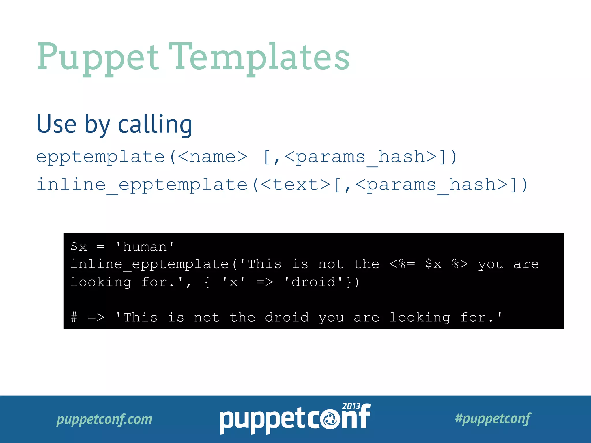 puppetconf.com #puppetconf
Use by calling
epptemplate(<name> [,<params_hash>])
inline_epptemplate(<text>[,<params_hash>])
Puppet Templates
$x = 'human'
inline_epptemplate('This is not the <%= $x %> you are
looking for.', { 'x' => 'droid'})
# => 'This is not the droid you are looking for.'
 