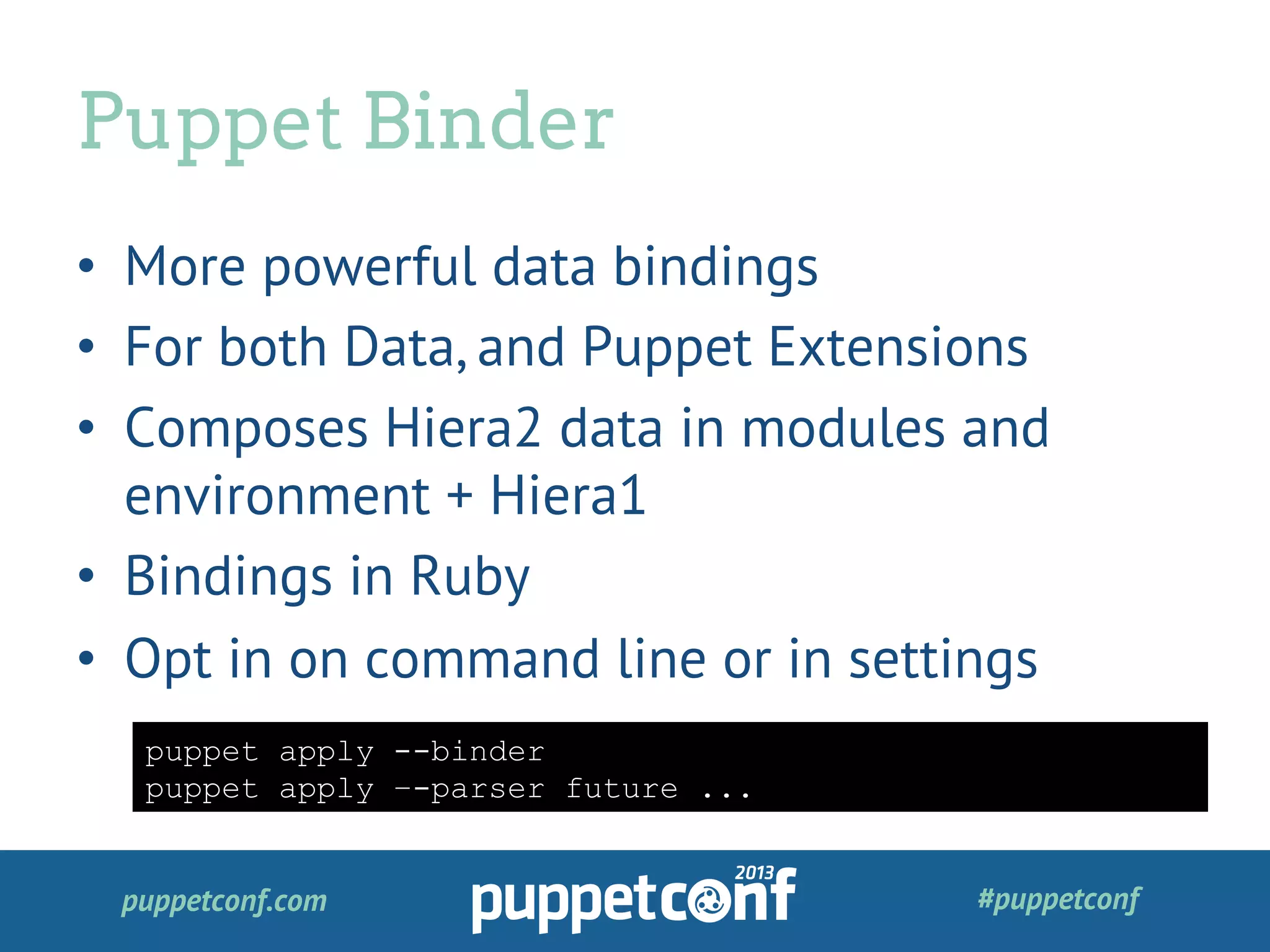 puppetconf.com #puppetconf
•  More powerful data bindings
•  For both Data, and Puppet Extensions
•  Composes Hiera2 data in modules and
environment + Hiera1
•  Bindings in Ruby
•  Opt in on command line or in settings
Puppet Binder
puppet apply --binder
puppet apply –-parser future ...
 