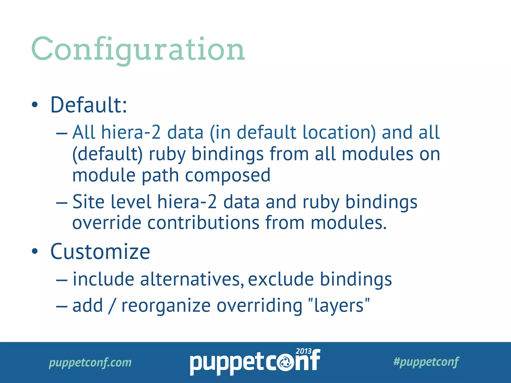 puppetconf.com #puppetconf
•  Default:
– All hiera-2 data (in default location) and all
(default) ruby bindings from all modules on
module path composed
– Site level hiera-2 data and ruby bindings
override contributions from modules.
•  Customize
– include alternatives, exclude bindings
– add / reorganize overriding "layers"
Configuration
 
