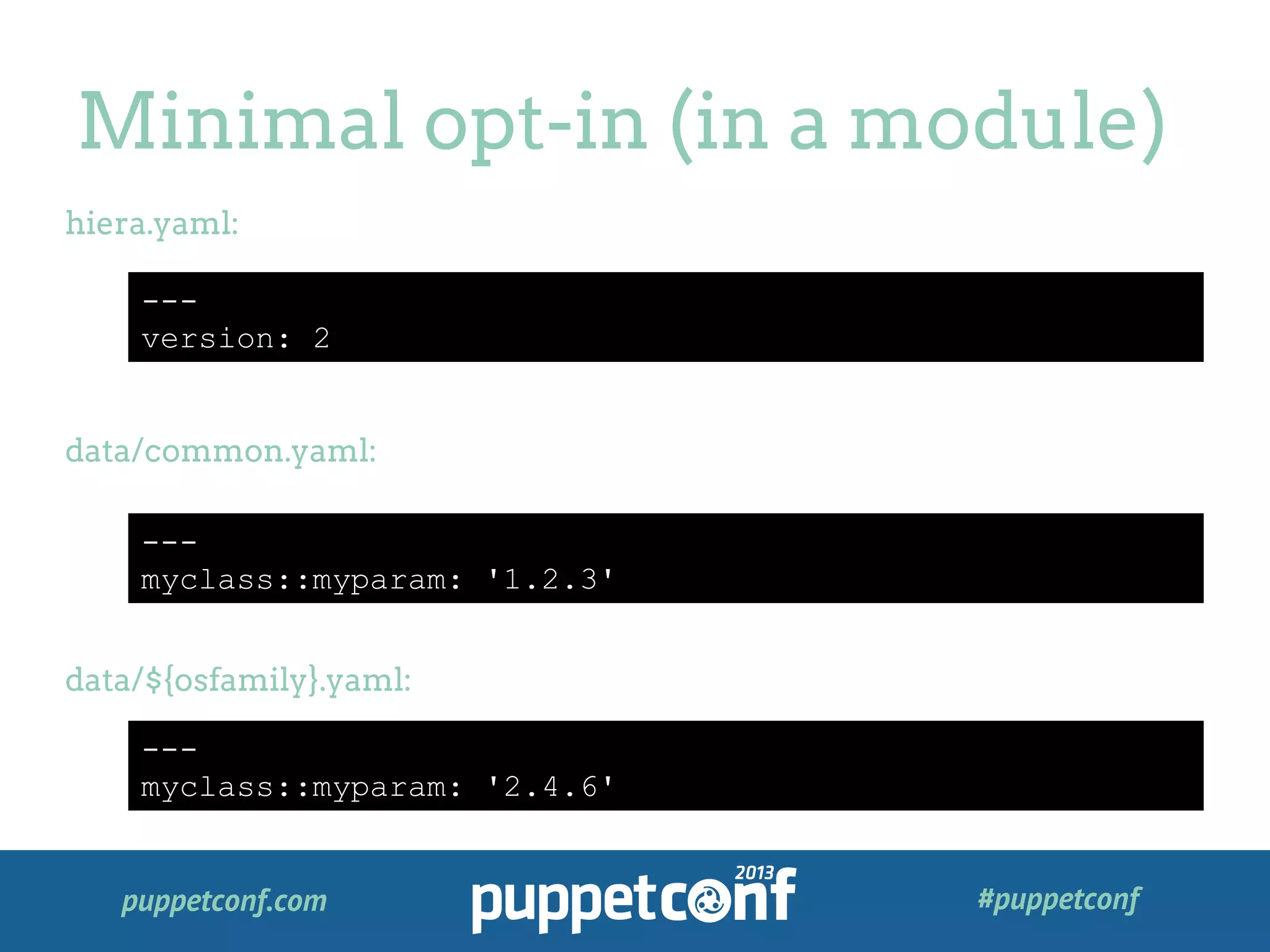 puppetconf.com #puppetconf
Minimal opt-in (in a module)
---
version: 2
hiera.yaml:
data/common.yaml:
data/${osfamily}.yaml:
---
myclass::myparam: '1.2.3'
---
myclass::myparam: '2.4.6'
 