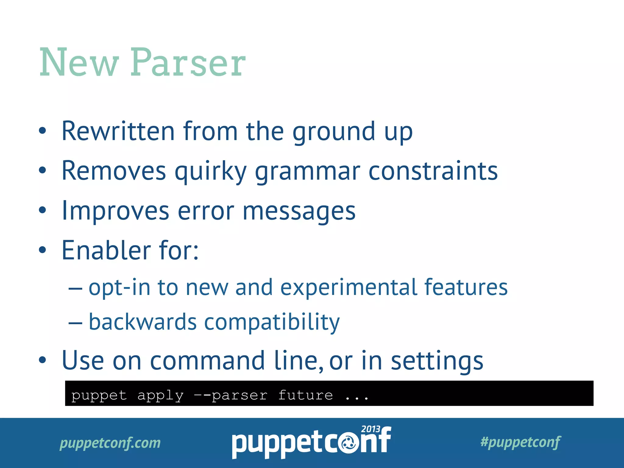 puppetconf.com #puppetconf
•  Rewritten from the ground up
•  Removes quirky grammar constraints
•  Improves error messages
•  Enabler for:
– opt-in to new and experimental features
– backwards compatibility
•  Use on command line, or in settings
New Parser
puppet apply –-parser future ...
 