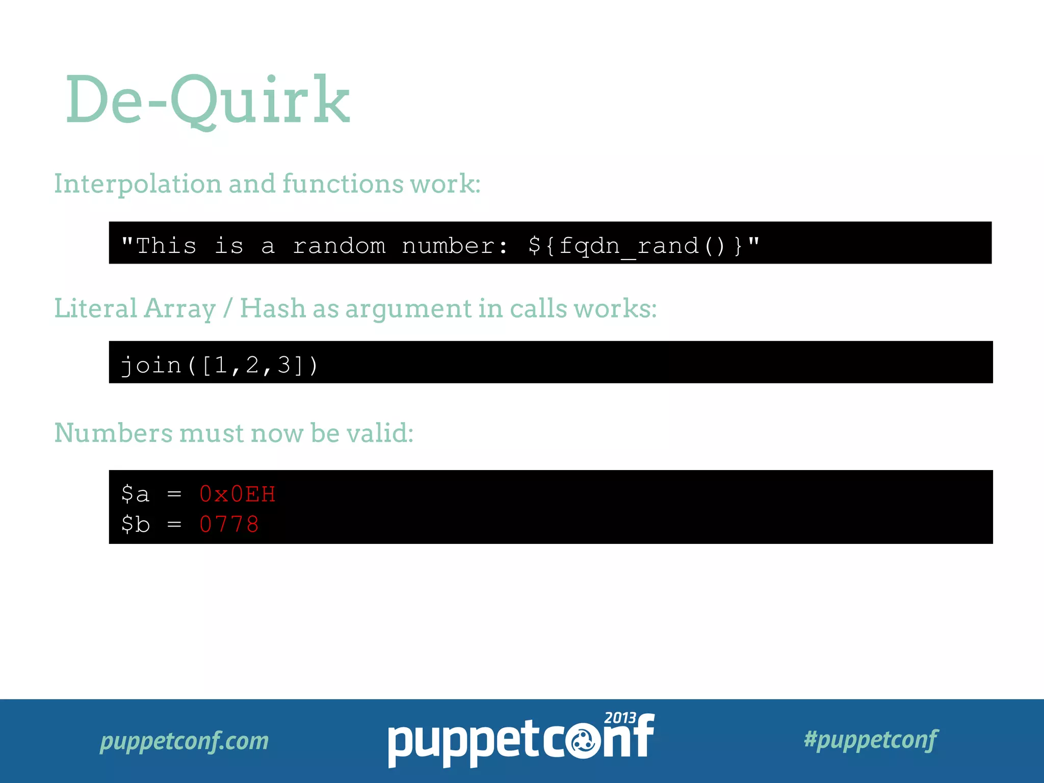 puppetconf.com #puppetconf
De-Quirk
"This is a random number: ${fqdn_rand()}"
join([1,2,3])
$a = 0x0EH
$b = 0778
Interpolation and functions work:
Literal Array / Hash as argument in calls works:
Numbers must now be valid:
 
