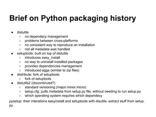 Brief on Python packaging history
● distutils
○ no dependecy management
○ problems between cross-platforms
○ no consistent way to reproduce an installation
○ not all metadata was handled
● setuptools: built on top of distutils
○ introduces easy_install
○ no way to uninstall installed packages
○ provides dependencies management
○ introduced eggs (similar to zip files)
● distribute: fork of setuptools
○ fork of setuptools
● distutils2 (discontinued?)
○ standard versioning (major.minor.micro)
○ setup.cfg: pulls metadata from setup.py file, without needing to run setup.py
○ which operating system requires which dependecy
pysetup: their interations easyinstall and setuptools with disutils- extract stuff from setup.
py
 