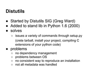Distutils
● Started by Distutils SIG (Greg Ward)
● Added to stand lib in Python 1.6 (2000)
● solves
○ issues a variety of commands through setup.py
(crete tarball, install your project, compiling C
extensions of your python code)
● problems
○ no dependency management
○ problems between OS
○ no consistent way to reproduce an installation
○ not all metadata was handled
 