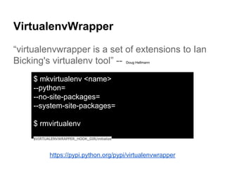 VirtualenvWrapper
“virtualenvwrapper is a set of extensions to Ian
Bicking's virtualenv tool” -- Doug Hellmann
https://pypi.python.org/pypi/virtualenvwrapper
$ mkvirtualenv <name>
--python=
--no-site-packages=
--system-site-packages=
$ rmvirtualenv
$VIRTUALENVWRAPPER_HOOK_DIR/initialize
 