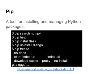 Pip
A tool for installing and managing Python
packages.
http://www.pip-installer.org/en/latest/index.html
$ pip search numpy
$ pip help
$ pip install flask
$ pip uninstall django
$ pip freeze
--no-deps
--extra-index-url --index-url
--download-cache --proxy --no-install
git / egg / ...
pip install -r requirements.txt
 