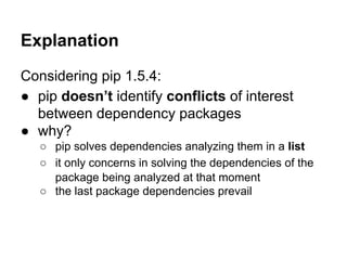Explanation
Considering pip 1.5.4:
● pip doesn’t identify conflicts of interest
between dependency packages
● why?
○ pip solves dependencies analyzing them in a list
○ it only concerns in solving the dependencies of the
package being analyzed at that moment
○ the last package dependencies prevail
 