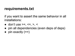 requirements.txt
if you want to assert the same behavior in all
installations:
● don’t use >=, <=, >, <
● pin all dependencies (even deps of deps)
● pin exactly (==)
 