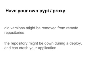 Have your own pypi / proxy
old versions might be removed from remote
repositories
the repository might be down during a deploy,
and can crash your application
 