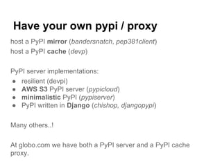 Have your own pypi / proxy
host a PyPI mirror (bandersnatch, pep381client)
host a PyPI cache (devp)
PyPI server implementations:
● resilient (devpi)
● AWS S3 PyPI server (pypicloud)
● minimalistic PyPI (pypiserver)
● PyPI written in Django (chishop, djangopypi)
Many others..!
At globo.com we have both a PyPI server and a PyPI cache
proxy.
 