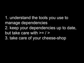 1. understand the tools you use to
manage dependencies
2. keep your dependencies up to date,
but take care with >= / >
3. take care of your cheese-shop
 