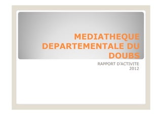 MEDIATHEQUE
DEPARTEMENTALE DU
DOUBS
RAPPORT D’ACTIVITE
2012
 