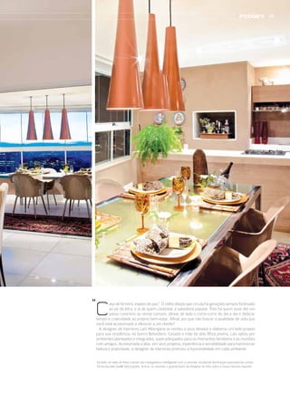 33




“c
        asa de ferreiro, espeto de pau”. O velho ditado que circula há gerações sempre foi levado
        ao pé da letra, e ai de quem contestar a sabedoria popular. Pois há quem ouse dar um
        passo contrário ao senso comum, deixar de lado o corre-corre do dia a dia e dedicar
tempo e criatividade ao próprio bem-estar. Afinal, por que não buscar a qualidade de vida que
você está acostumado a oferecer a um cliente?
  A designer de interiores Laís Albergaria se rendeu a seus desejos e elaborou um belo projeto
para sua residência, no bairro Belvedere. Casada e mãe de dois filhos jovens, Laís optou por
ambientes planejados e integrados, superadequados para os momentos familiares e as reuniões
com amigos. Acostumada a aliar, em seus projetos, experiência e sensibilidade para harmonizar
beleza e praticidade, a designer de interiores priorizou a funcionalidade em cada ambiente.

Ao lado, as salas de estar e jantar são conjugadas e interligadas com a varanda, recebendo iluminação suavizada da cortina
fornecida pela Giselle Decorações. Acima, na varanda, o grande lustre da Abatjour de Arte sobre a mesa imprime requinte
 