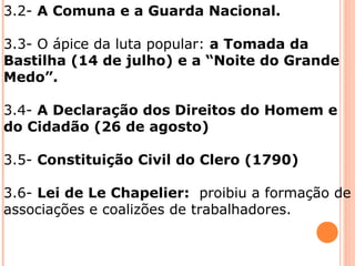 3.2- A Comuna e a Guarda Nacional.
3.3- O ápice da luta popular: a Tomada da
Bastilha (14 de julho) e a “Noite do Grande
Medo”.
3.4- A Declaração dos Direitos do Homem e
do Cidadão (26 de agosto)
3.5- Constituição Civil do Clero (1790)
3.6- Lei de Le Chapelier: proibiu a formação de
associações e coalizões de trabalhadores.
 