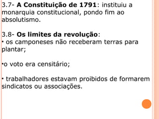 3.7- A Constituição de 1791: instituiu a
monarquia constitucional, pondo fim ao
absolutismo.
3.8- Os limites da revolução:
• os camponeses não receberam terras para
plantar;
•o voto era censitário;
• trabalhadores estavam proibidos de formarem
sindicatos ou associações.
 