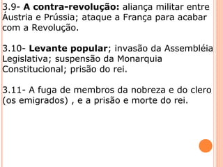 3.9- A contra-revolução: aliança militar entre
Áustria e Prússia; ataque a França para acabar
com a Revolução.
3.10- Levante popular; invasão da Assembléia
Legislativa; suspensão da Monarquia
Constitucional; prisão do rei.
3.11- A fuga de membros da nobreza e do clero
(os emigrados) , e a prisão e morte do rei.
 