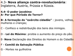 4.3- Nova aliança contra-revolucionária:
Inglaterra, Áustria, Prússia e Rússia.
4.4- O poder jacobino:
A- Por que Período do Terror?
B- A formação do “exército cidadão” : jovens, velhos,
mulheres e crianças;
C - Confisco e redistribuição dos bens dos inimigos.
D - Lei do Máximo: proibia o aumento do preço do pão.
E- Nova Declaração dos Direitos do Homem e do Cidadão
F - Comitê de Salvação Pública
G - Mortes na guilhotina
 