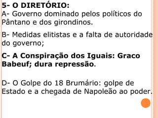 5- O DIRETÓRIO:
A- Governo dominado pelos políticos do
Pântano e dos girondinos.
B- Medidas elitistas e a falta de autoridade
do governo;
C- A Conspiração dos Iguais: Graco
Babeuf; dura repressão.
D- O Golpe do 18 Brumário: golpe de
Estado e a chegada de Napoleão ao poder.
 
