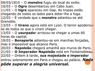 09/03/1815 – O monstro fugiu do local do exílio.
10/03 – O Ogro desembarcou em Cabo Juan.
11/03 – O tigre apareceu em Gap. As tropas estão
chegando de todos os lados para deter-lhe a fuga.
12/03 – É verdade que o monstro adiantou-se até
Grenoble.
13/03 – O tirano agora está em Lyon. O terror apoderou-
se de todos os que o viram chegar.
13/03 – O usurpador arriscou-se chegar a umas 60
horas da capital.
19/03 – Bonaparte adiantou-se em marchas forçadas,
mas é impossível que alcance Paris.
20/03 – Napoleão chegará amanhã aos muros de Paris.
21/03 – O Imperador Napoleão está em Fontainebleau.
22/03 – Ontem à tarde, sua majestade o imperador
entrou solenemente em Paris e chegou ao palácio. Nada
pôde superar a alegria universal.
 