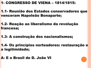 1- CONGRESSO DE VIENA – 1814/1815:
1.1- Reunião dos Estados conservadores que
venceram Napoleão Bonaparte;
1.2- Reação ao liberalismo da revolução
francesa;
1.3- A construção dos nacionalismos;
1.4- Os princípios norteadores: restauração e
a legitimidade;
A- E o Brasil de D. João VI
 