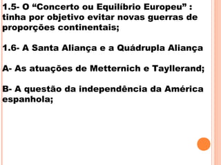 1.5- O “Concerto ou Equilíbrio Europeu” :
tinha por objetivo evitar novas guerras de
proporções continentais;
1.6- A Santa Aliança e a Quádrupla Aliança
A- As atuações de Metternich e Tayllerand;
B- A questão da independência da América
espanhola;
 