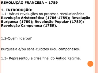 REVOLUÇÃO FRANCESA – 1789
1- INTRODUÇÃO:
1.1- Várias revoluções no processo revolucionário:
Revolução Aristocrática (1786-1789); Revolução
Burguesa (1789); Revolução Popular (1789);
Revolução Camponesa (1789).
1.2-Quem liderou?
Burguesia e/ou sans-culottes e/ou camponeses.
1.3- Representou a crise final do Antigo Regime.
 