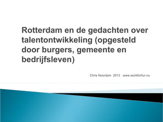 Chris Noordam 2013 www.workforfun.nu
Rotterdam en de gedachten over
talentontwikkeling (opgesteld
door burgers, gemeente en
bedrijfsleven)
 