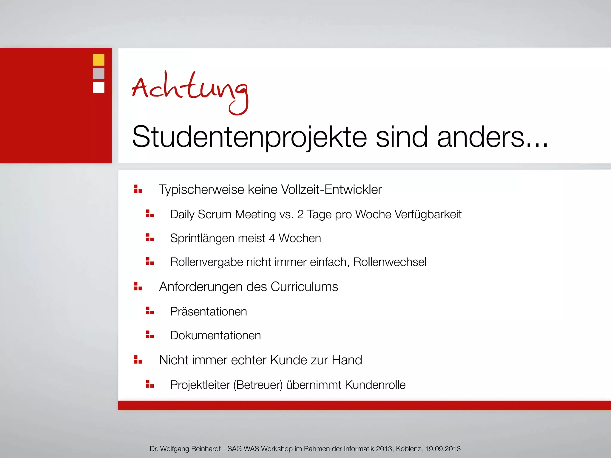 Achtung
Studentenprojekte sind anders...
Typischerweise keine Vollzeit-Entwickler
Daily Scrum Meeting vs. 2 Tage pro Woche Verfügbarkeit
Sprintlängen meist 4 Wochen
Rollenvergabe nicht immer einfach, Rollenwechsel
Anforderungen des Curriculums
Präsentationen
Dokumentationen
Nicht immer echter Kunde zur Hand
Projektleiter (Betreuer) übernimmt Kundenrolle
Dr. Wolfgang Reinhardt - SAG WAS Workshop im Rahmen der Informatik 2013, Koblenz, 19.09.2013
 