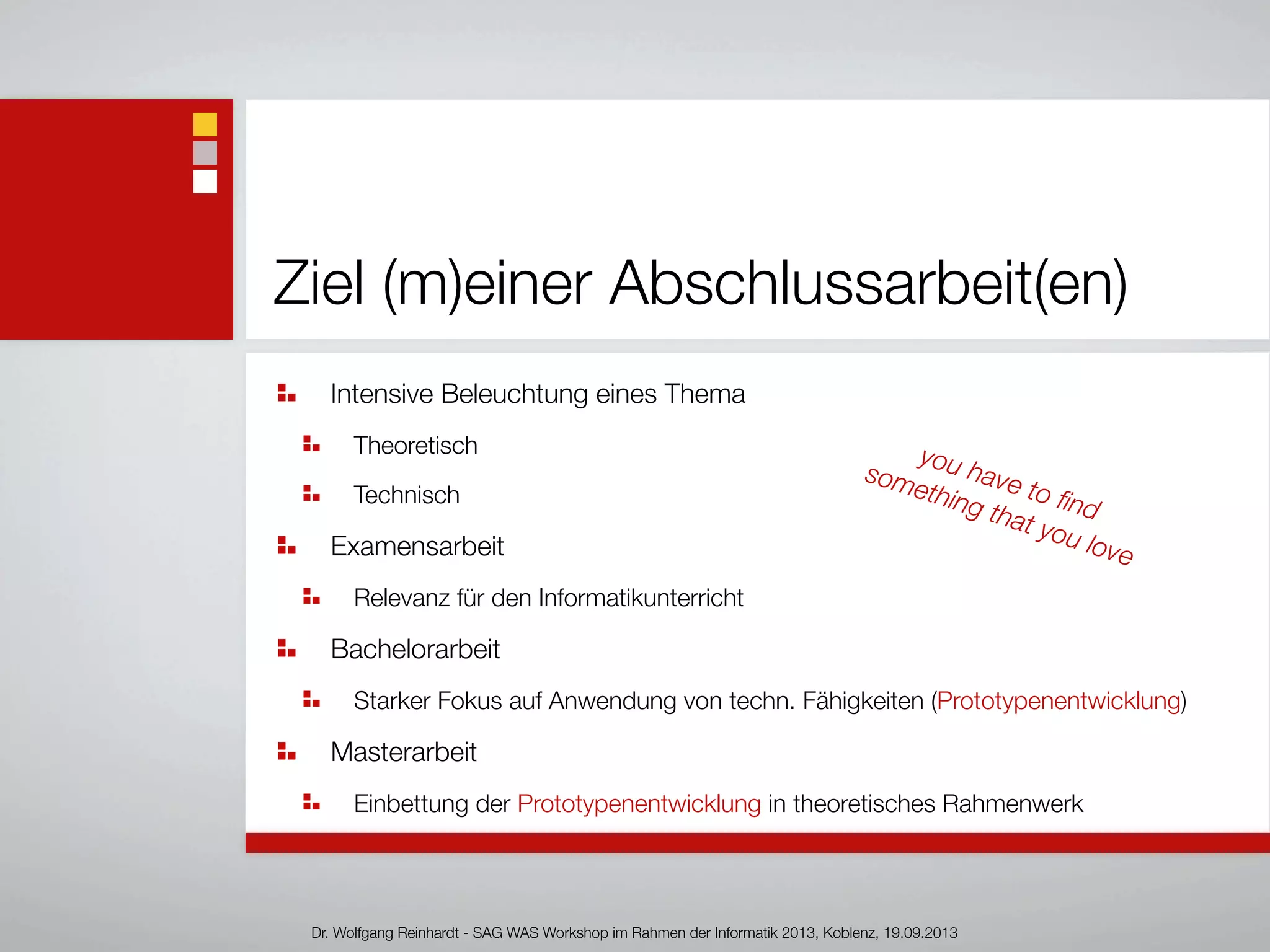 Ziel (m)einer Abschlussarbeit(en)
Intensive Beleuchtung eines Thema
Theoretisch
Technisch
Examensarbeit
Relevanz für den Informatikunterricht
Bachelorarbeit
Starker Fokus auf Anwendung von techn. Fähigkeiten (Prototypenentwicklung)
Masterarbeit
Einbettung der Prototypenentwicklung in theoretisches Rahmenwerk
Dr. Wolfgang Reinhardt - SAG WAS Workshop im Rahmen der Informatik 2013, Koblenz, 19.09.2013
you have to ﬁnd
something that you love
 