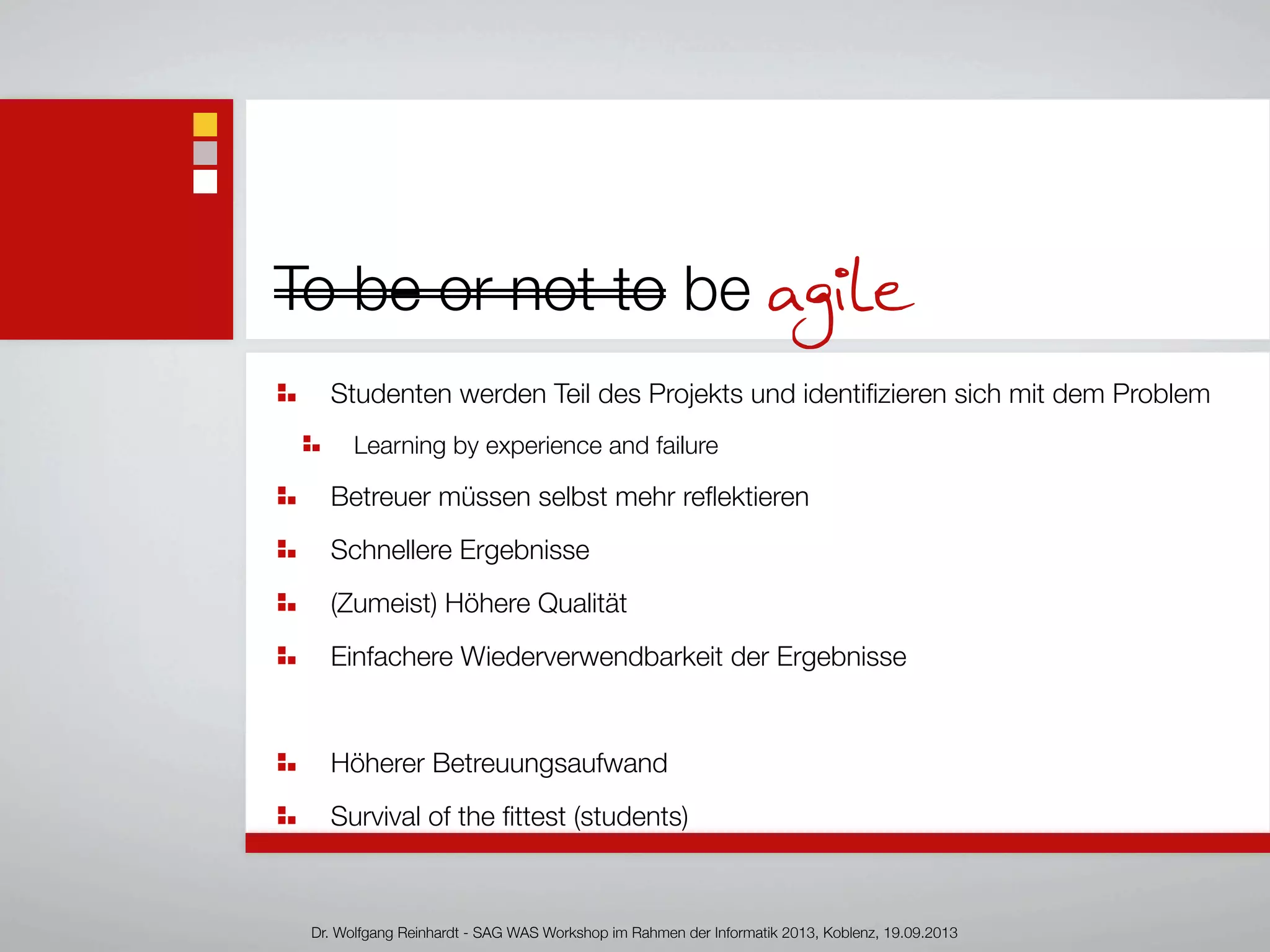 To be or not to be agile
Studenten werden Teil des Projekts und identiﬁzieren sich mit dem Problem
Learning by experience and failure
Betreuer müssen selbst mehr reﬂektieren
Schnellere Ergebnisse
(Zumeist) Höhere Qualität
Einfachere Wiederverwendbarkeit der Ergebnisse
Höherer Betreuungsaufwand
Survival of the ﬁttest (students)
Dr. Wolfgang Reinhardt - SAG WAS Workshop im Rahmen der Informatik 2013, Koblenz, 19.09.2013
 