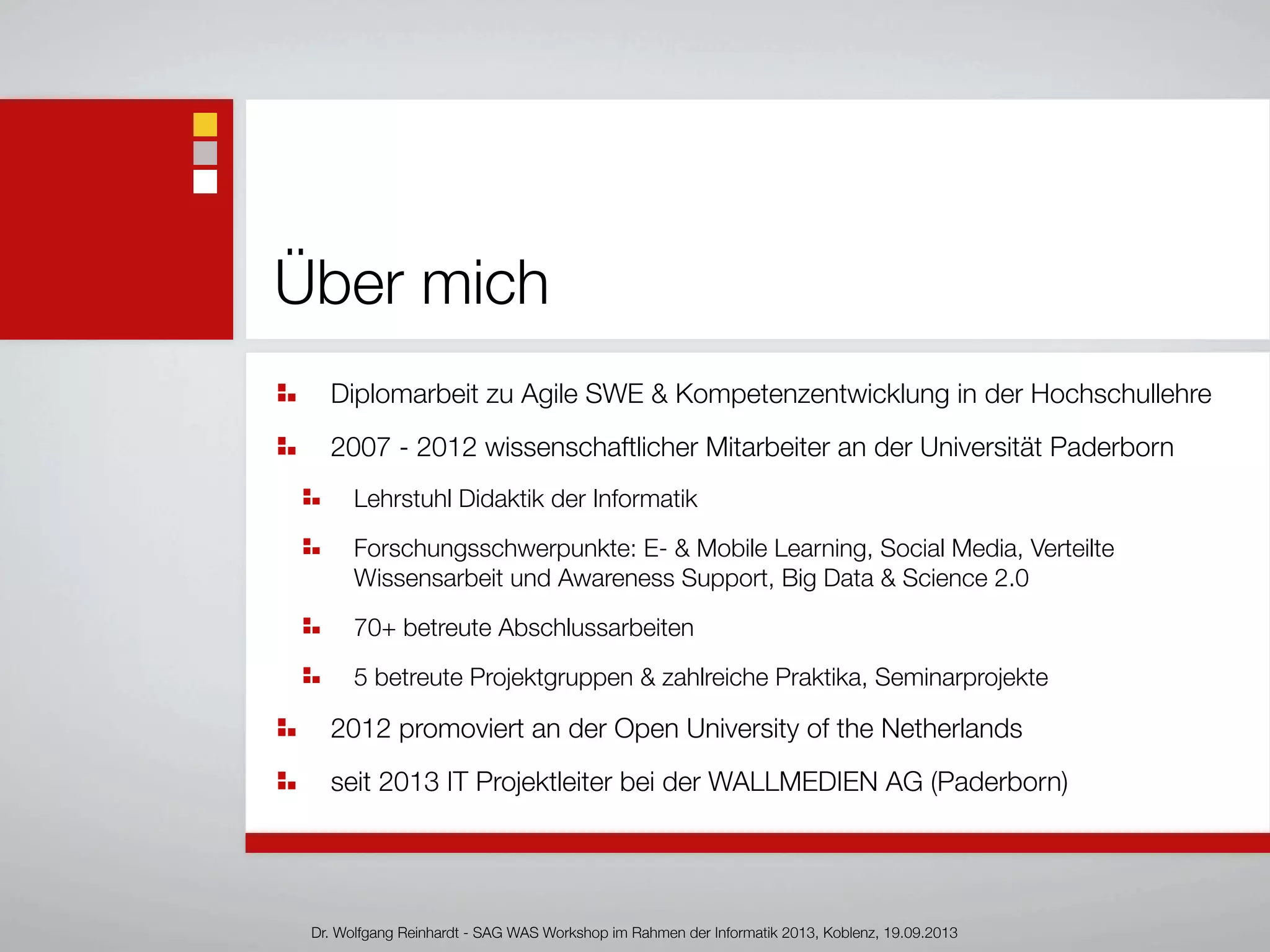 Über mich
Diplomarbeit zu Agile SWE & Kompetenzentwicklung in der Hochschullehre
2007 - 2012 wissenschaftlicher Mitarbeiter an der Universität Paderborn
Lehrstuhl Didaktik der Informatik
Forschungsschwerpunkte: E- & Mobile Learning, Social Media, Verteilte
Wissensarbeit und Awareness Support, Big Data & Science 2.0
70+ betreute Abschlussarbeiten
5 betreute Projektgruppen & zahlreiche Praktika, Seminarprojekte
2012 promoviert an der Open University of the Netherlands
seit 2013 IT Projektleiter bei der WALLMEDIEN AG (Paderborn)
Dr. Wolfgang Reinhardt - SAG WAS Workshop im Rahmen der Informatik 2013, Koblenz, 19.09.2013
 
