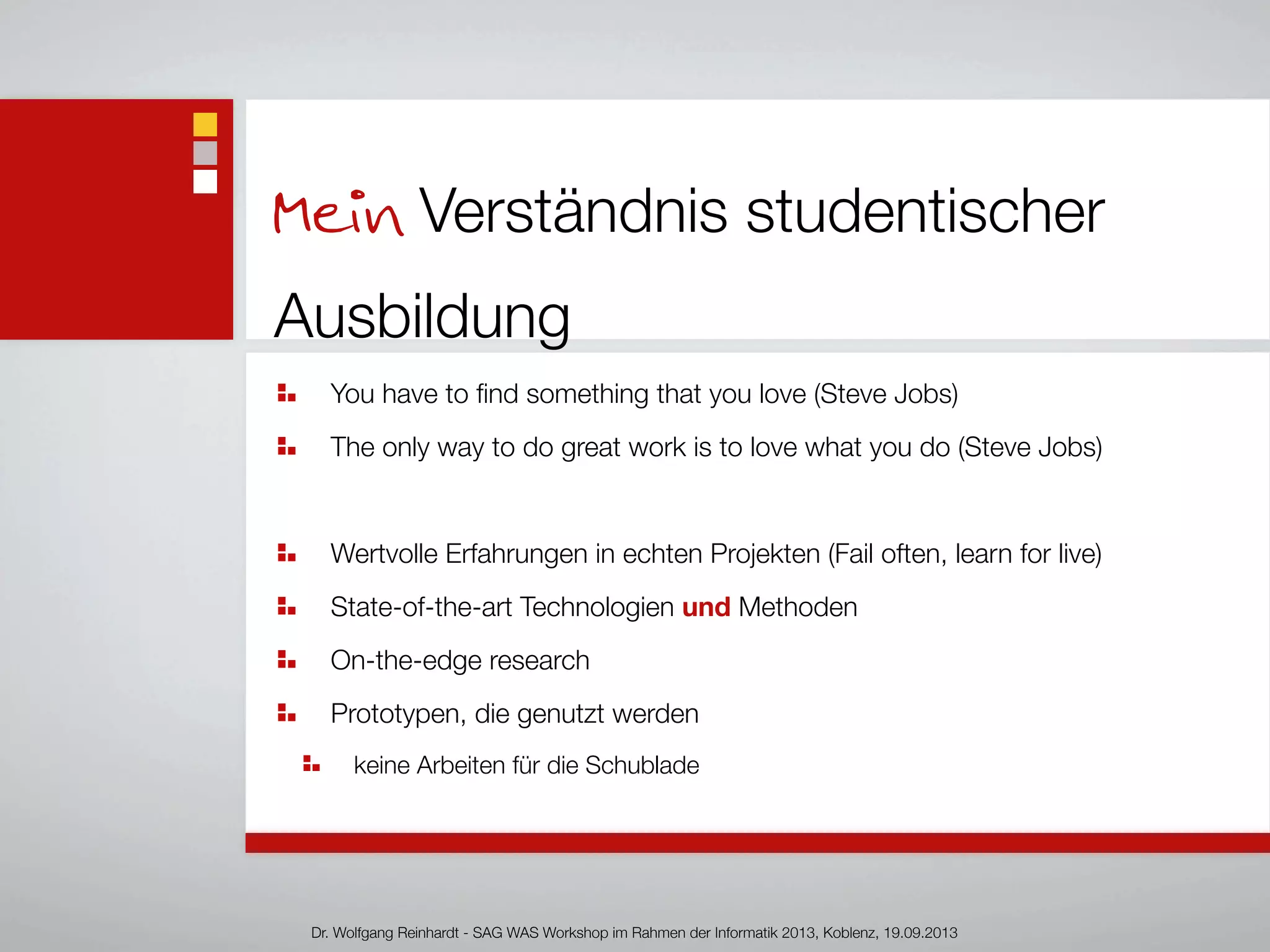 Mein Verständnis studentischer
Ausbildung
You have to ﬁnd something that you love (Steve Jobs)
The only way to do great work is to love what you do (Steve Jobs)
Wertvolle Erfahrungen in echten Projekten (Fail often, learn for live)
State-of-the-art Technologien und Methoden
On-the-edge research
Prototypen, die genutzt werden
keine Arbeiten für die Schublade
Dr. Wolfgang Reinhardt - SAG WAS Workshop im Rahmen der Informatik 2013, Koblenz, 19.09.2013
 