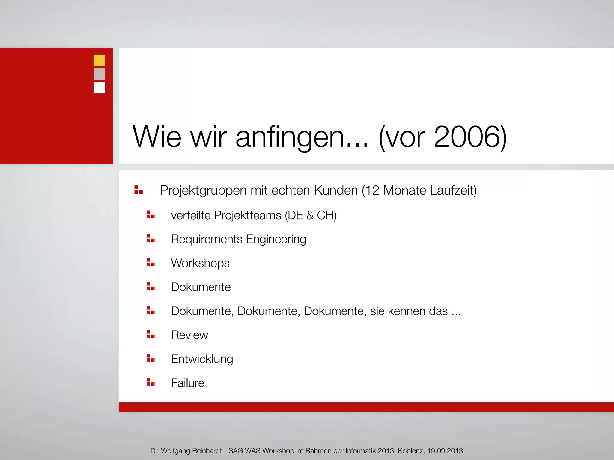 Wie wir anﬁngen... (vor 2006)
Projektgruppen mit echten Kunden (12 Monate Laufzeit)
verteilte Projektteams (DE & CH)
Requirements Engineering
Workshops
Dokumente
Dokumente, Dokumente, Dokumente, sie kennen das ...
Review
Entwicklung
Failure
Dr. Wolfgang Reinhardt - SAG WAS Workshop im Rahmen der Informatik 2013, Koblenz, 19.09.2013
 
