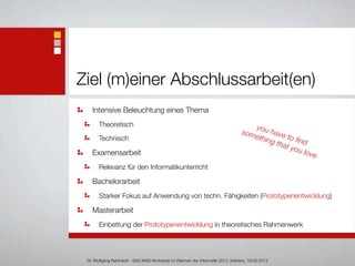 Ziel (m)einer Abschlussarbeit(en)
Intensive Beleuchtung eines Thema
Theoretisch
Technisch
Examensarbeit
Relevanz für den Informatikunterricht
Bachelorarbeit
Starker Fokus auf Anwendung von techn. Fähigkeiten (Prototypenentwicklung)
Masterarbeit
Einbettung der Prototypenentwicklung in theoretisches Rahmenwerk
Dr. Wolfgang Reinhardt - SAG WAS Workshop im Rahmen der Informatik 2013, Koblenz, 19.09.2013
you have to ﬁnd
something that you love
 