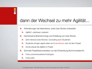dann der Wechsel zu mehr Agilität...
Anforderungen als Ideenskizze, erste User Stories vorbereitet
Agilität != planloses Loslaufen
Gemeinsame Brainstormings und Erstellung von User Stories
Sehr Intensive erste Wochen, Consulting durch Studenten
Studenten bringen eigene Ideen ein & identiﬁzieren sich mit dem Projekt
Kunde erlaubt die Agilität im Projekt
Schmale Projektdokumentation vor der Entwicklung (Kommunikation!!!)
Frühe und kontinuierliche Prototypen
Frühe UATs
Dr. Wolfgang Reinhardt - SAG WAS Workshop im Rahmen der Informatik 2013, Koblenz, 19.09.2013
 