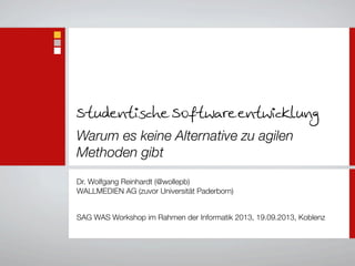 Studentische Softwareentwicklung
Warum es keine Alternative zu agilen
Methoden gibt
Dr. Wolfgang Reinhardt (@wollepb)
WALLMEDIEN AG (zuvor Universität Paderborn)
SAG WAS Workshop im Rahmen der Informatik 2013, 19.09.2013, Koblenz
 