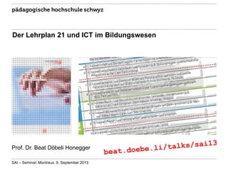 Der Lehrplan 21 und ICT im Bildungswesen

Prof. Dr. Beat Döbeli Honegger
SAI – Seminar, Montreux, 9. September 2013

 