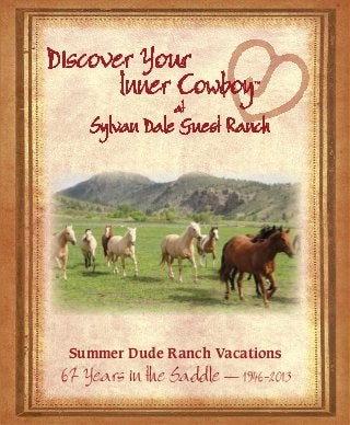 Discover Your
                                                                     lnner Cowboy          ™


                                                                               at
                                                                   Sylvan Dale Guest Ranch
                                            Great Fun!
                                           Great Food!
                                           Great Folks!




                                     2939 N. County Rd. 31D
                                     Loveland, CO 80538
                                     www.sylvandale.com

                                                                Summer Dude Ranch Vacations
Contact us:
ranch@sylvandale.com                                           67 Years in the Saddle — 1946-2013
970-667-3915 • Toll Free: 1-877-667-3999
 
