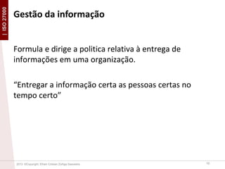 | ISO 27000

Gestão da informação

Formula e dirige a politica relativa à entrega de
informações em uma organização.
“Entregar a informação certa as pessoas certas no
tempo certo”

2013 ©Copyright. Efrain Cristian Zúñiga Saavedra

10

 