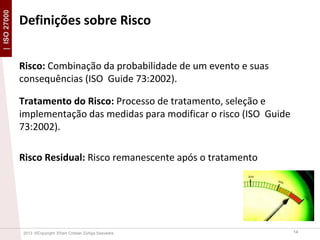 | ISO 27000

Definições sobre Risco
Risco: Combinação da probabilidade de um evento e suas
consequências (ISO Guide 73:2002).
Tratamento do Risco: Processo de tratamento, seleção e
implementação das medidas para modificar o risco (ISO Guide
73:2002).
Risco Residual: Risco remanescente após o tratamento

2013 ©Copyright. Efrain Cristian Zúñiga Saavedra

14

 