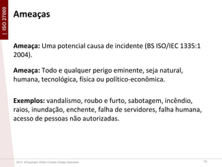 | ISO 27000

Ameaças
Ameaça: Uma potencial causa de incidente (BS ISO/IEC 1335:1
2004).
Ameaça: Todo e qualquer perigo eminente, seja natural,
humana, tecnológica, física ou político-econômica.
Exemplos: vandalismo, roubo e furto, sabotagem, incêndio,
raios, inundação, enchente, falha de servidores, falha humana,
acesso de pessoas não autorizadas.

2013 ©Copyright. Efrain Cristian Zúñiga Saavedra

15

 