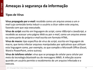 | ISO 27000

Ameaças à segurança da informação
Tipos de Vírus
Vírus propagado por e-mail: recebido como um arquivo anexo a um email cujo conteúdo tenta induzir o usuário a clicar sobre este arquivo,
fazendo com que seja executado.
Vírus de script: escrito em linguagem de script, como VBScript e JavaScript, e
recebido ao acessar uma página Web ou por e-mail, como um arquivo anexo
ou como parte do próprio e-mail escrito em formato HTML.
Vírus de macro: tipo específico de vírus de script, escrito em linguagem de
macro, que tenta infectar arquivos manipulados por aplicativos que utilizam
esta linguagem como, por exemplo, os que compõe o Microsoft Office (Excel,
Word e PowerPoint, entre outros).
Vírus de telefone celular: vírus que se propaga de celular para celular por
meio da tecnologia bluetooth ou de mensagens MMS. A infecção ocorre
quando um usuário permite o recebimento de um arquivo infectado e o
executa.
2013 ©Copyright. Efrain Cristian Zúñiga Saavedra

18

 
