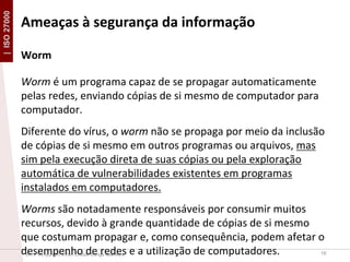 | ISO 27000

Ameaças à segurança da informação
Worm
Worm é um programa capaz de se propagar automaticamente
pelas redes, enviando cópias de si mesmo de computador para
computador.
Diferente do vírus, o worm não se propaga por meio da inclusão
de cópias de si mesmo em outros programas ou arquivos, mas
sim pela execução direta de suas cópias ou pela exploração
automática de vulnerabilidades existentes em programas
instalados em computadores.
Worms são notadamente responsáveis por consumir muitos
recursos, devido à grande quantidade de cópias de si mesmo
que costumam propagar e, como consequência, podem afetar o
desempenho de redes e a utilização de computadores.
19
2013 ©Copyright. Efrain Cristian Zúñiga Saavedra

 