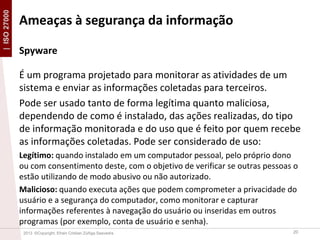 | ISO 27000

Ameaças à segurança da informação
Spyware
É um programa projetado para monitorar as atividades de um
sistema e enviar as informações coletadas para terceiros.
Pode ser usado tanto de forma legítima quanto maliciosa,
dependendo de como é instalado, das ações realizadas, do tipo
de informação monitorada e do uso que é feito por quem recebe
as informações coletadas. Pode ser considerado de uso:
Legítimo: quando instalado em um computador pessoal, pelo próprio dono
ou com consentimento deste, com o objetivo de verificar se outras pessoas o
estão utilizando de modo abusivo ou não autorizado.
Malicioso: quando executa ações que podem comprometer a privacidade do
usuário e a segurança do computador, como monitorar e capturar
informações referentes à navegação do usuário ou inseridas em outros
programas (por exemplo, conta de usuário e senha).
2013 ©Copyright. Efrain Cristian Zúñiga Saavedra

20

 